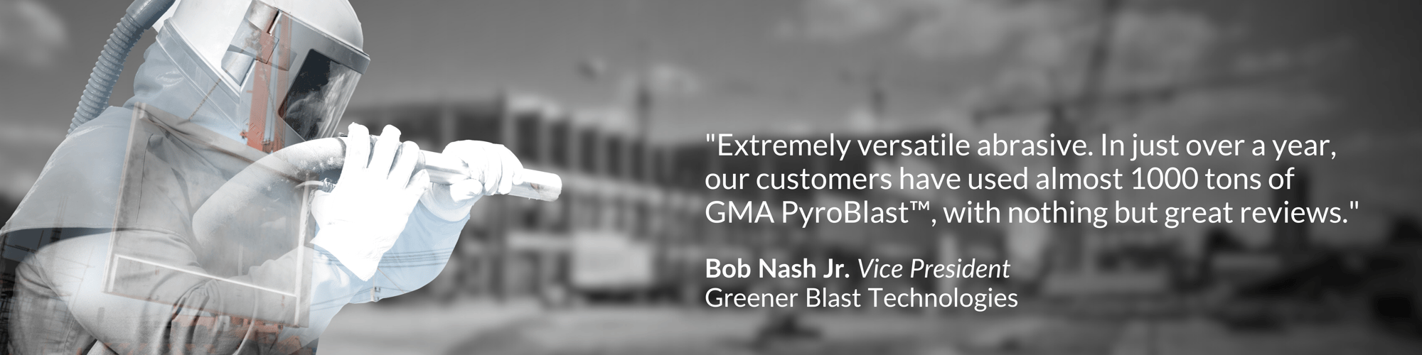 Extremely versatile abrasive. In just over a year, our customers have used almost 1000 tons of GMA PyroBlastTM, with nothing but great reviews. Extremely versatile abrasive. In just over a year, our customers have used almost 1000 tons of GMA PyroBlastTM, with nothing but great reviews.